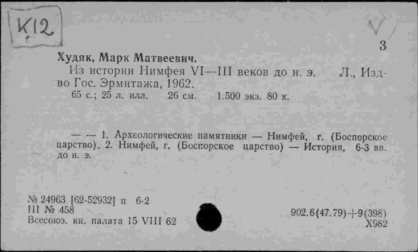 ﻿Худяк, Марк Матвеевич.
Из истории Нимфея VI—III веков до н. э. во Гос. Эрмитажа, 1962.
65 с.; 25 л. илл. 26 см. 1.500 экз. 80 к.
Л., Изд-
--------1. Археологические памятники — Нимфей, г. (Боспорское царство). 2. Нимфей, г. (Боспорское царство) — История, 6-3 вв. до и. э.
№ 24963 [62-52932] п 6-2
III № 458
Всесоюз. кн. палата 15 VIII 62
902.6(47.79)4-9(398)
Х982